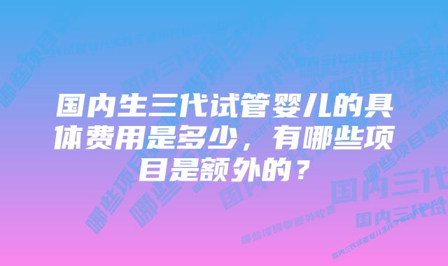 国内生三代试管婴儿的具体费用是多少，有哪些项目是额外的？