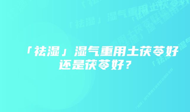 「祛湿」湿气重用土茯苓好还是茯苓好？