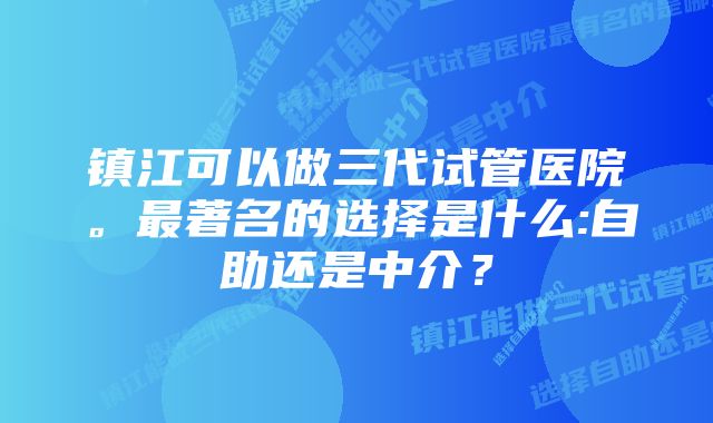 镇江可以做三代试管医院。最著名的选择是什么:自助还是中介？