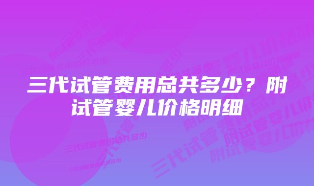 三代试管费用总共多少？附试管婴儿价格明细