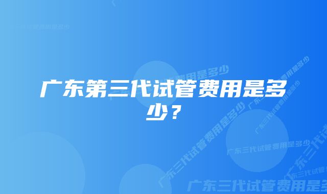 广东第三代试管费用是多少？