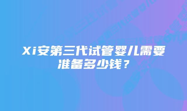 Xi安第三代试管婴儿需要准备多少钱？