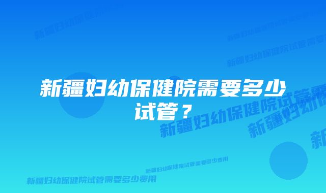 新疆妇幼保健院需要多少试管？