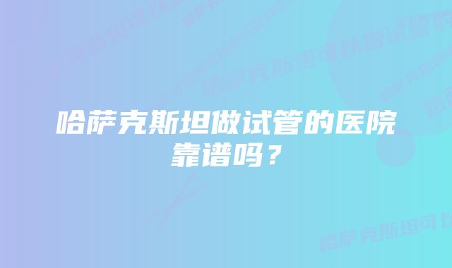 哈萨克斯坦做试管的医院靠谱吗？