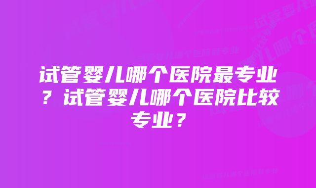 试管婴儿哪个医院最专业？试管婴儿哪个医院比较专业？