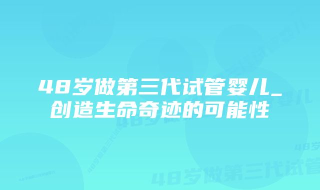 48岁做第三代试管婴儿_创造生命奇迹的可能性