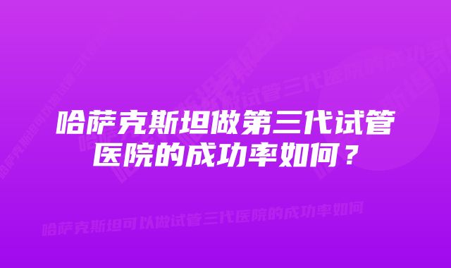 哈萨克斯坦做第三代试管医院的成功率如何？