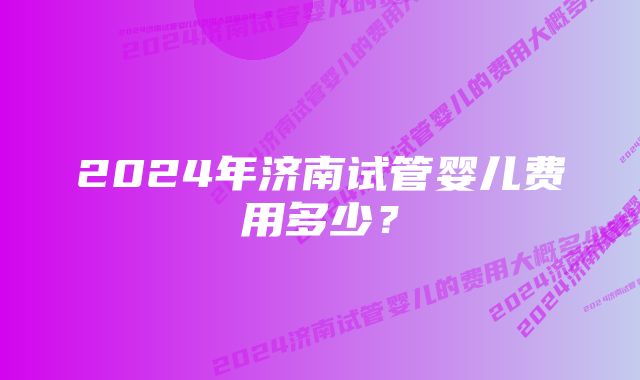 2024年济南试管婴儿费用多少？