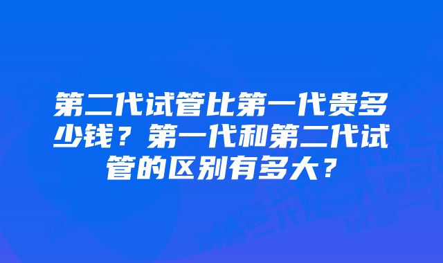 第二代试管比第一代贵多少钱？第一代和第二代试管的区别有多大？