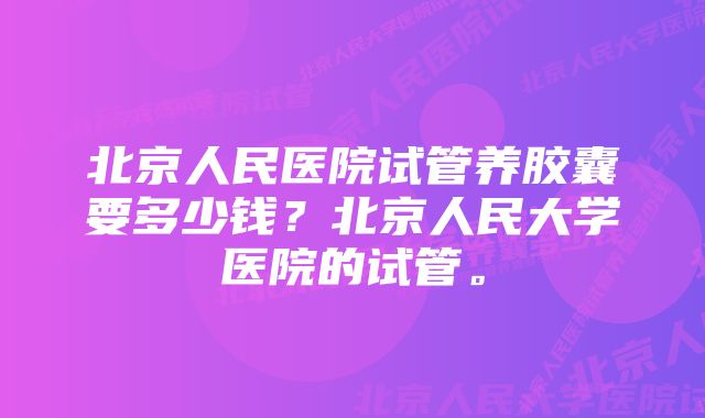 北京人民医院试管养胶囊要多少钱？北京人民大学医院的试管。