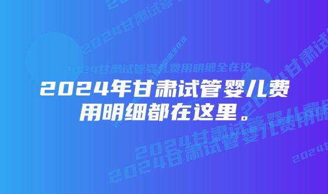 2024年甘肃试管婴儿费用明细都在这里。