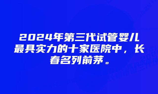 2024年第三代试管婴儿最具实力的十家医院中，长春名列前茅。