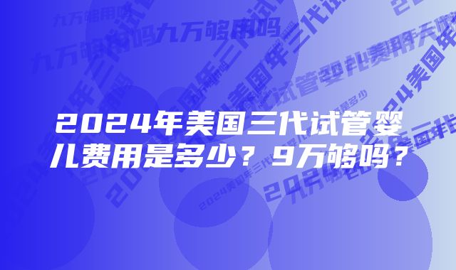 2024年美国三代试管婴儿费用是多少？9万够吗？