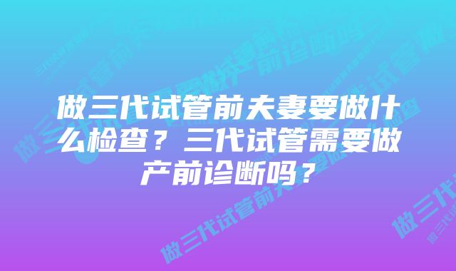 做三代试管前夫妻要做什么检查？三代试管需要做产前诊断吗？