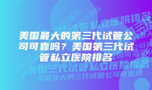 美国最大的第三代试管公司可靠吗？美国第三代试管私立医院排名