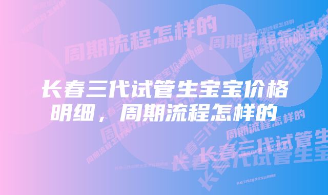 长春三代试管生宝宝价格明细，周期流程怎样的