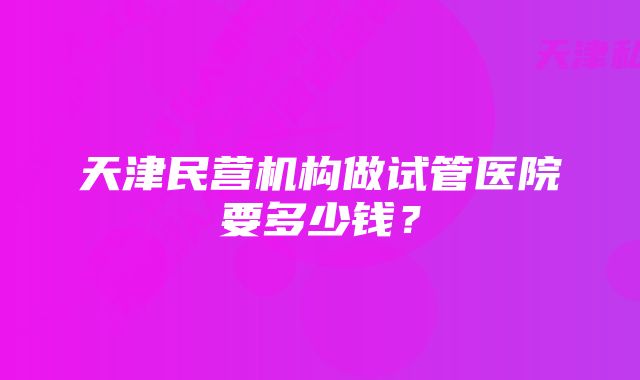 天津民营机构做试管医院要多少钱？