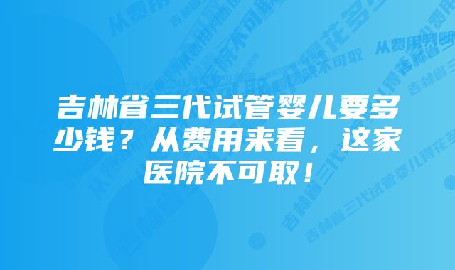 吉林省三代试管婴儿要多少钱？从费用来看，这家医院不可取！