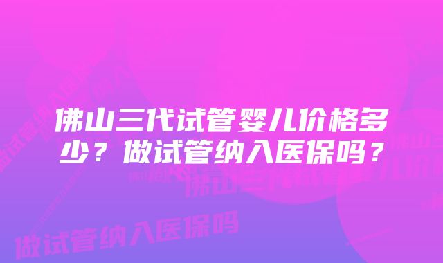 佛山三代试管婴儿价格多少？做试管纳入医保吗？