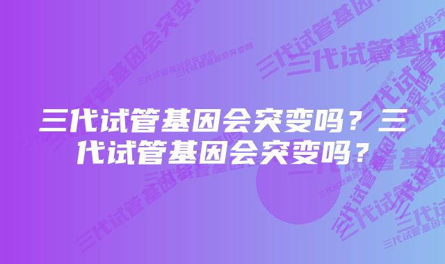 三代试管基因会突变吗？三代试管基因会突变吗？