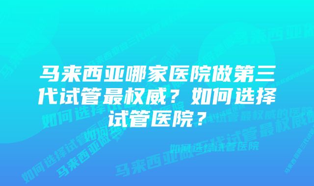 马来西亚哪家医院做第三代试管最权威？如何选择试管医院？