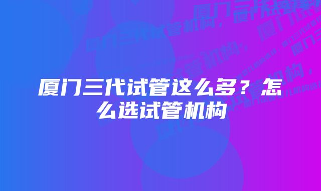 厦门三代试管这么多？怎么选试管机构