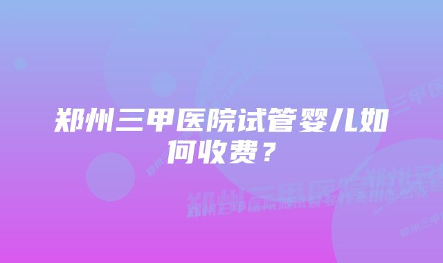 郑州三甲医院试管婴儿如何收费？