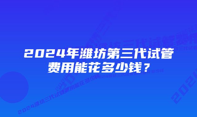 2024年潍坊第三代试管费用能花多少钱？