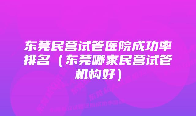 东莞民营试管医院成功率排名（东莞哪家民营试管机构好）