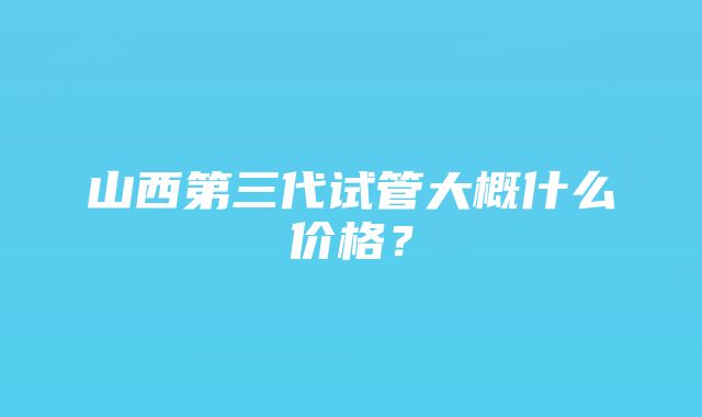 山西第三代试管大概什么价格？