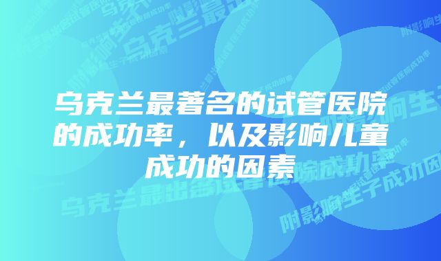 乌克兰最著名的试管医院的成功率，以及影响儿童成功的因素