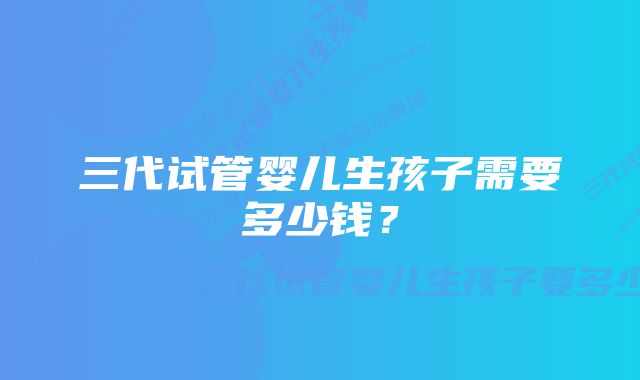 三代试管婴儿生孩子需要多少钱？