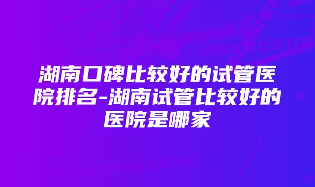 湖南口碑比较好的试管医院排名-湖南试管比较好的医院是哪家