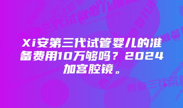 Xi安第三代试管婴儿的准备费用10万够吗？2024加宫腔镜。