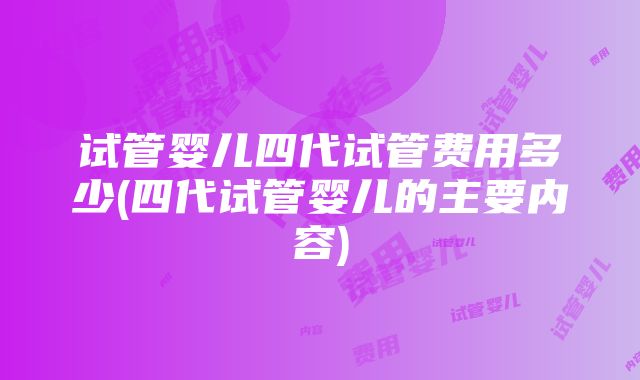 试管婴儿四代试管费用多少(四代试管婴儿的主要内容)