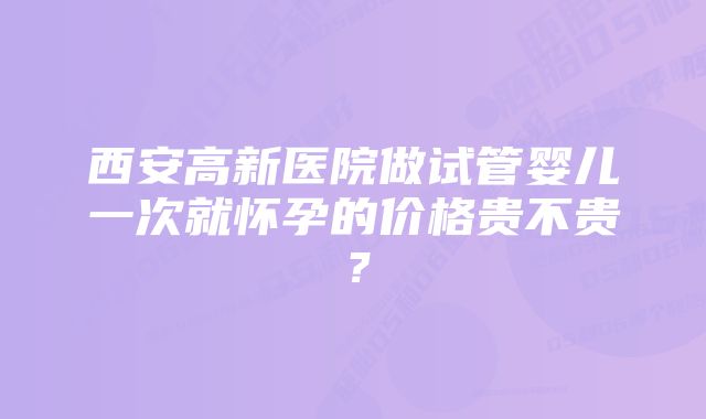 西安高新医院做试管婴儿一次就怀孕的价格贵不贵？