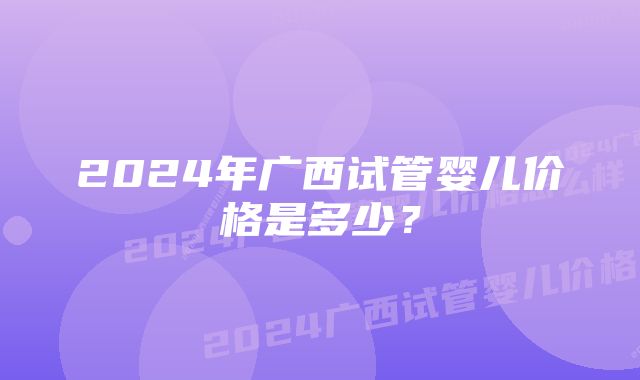 2024年广西试管婴儿价格是多少？