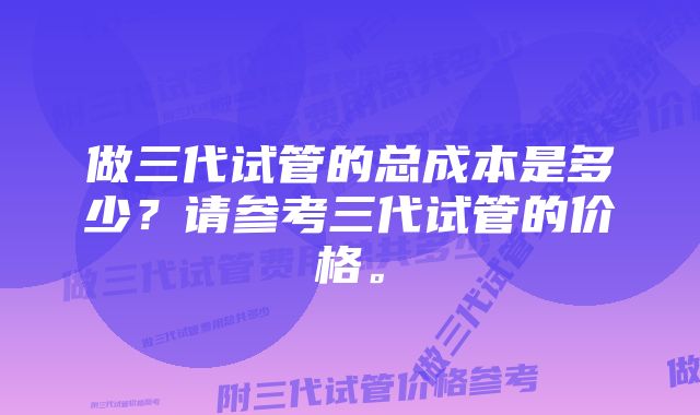 做三代试管的总成本是多少？请参考三代试管的价格。