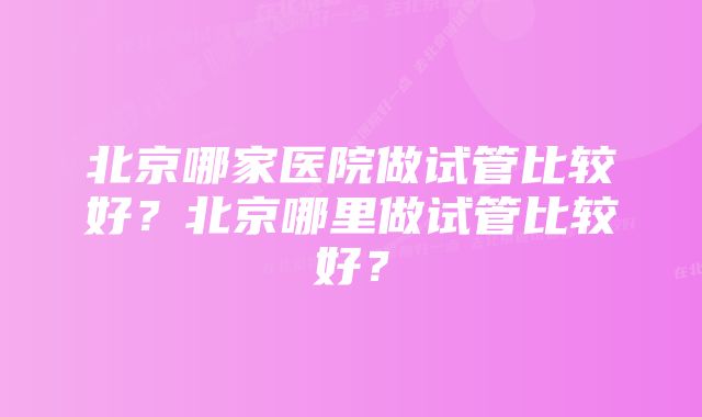 北京哪家医院做试管比较好？北京哪里做试管比较好？