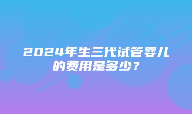 2024年生三代试管婴儿的费用是多少？