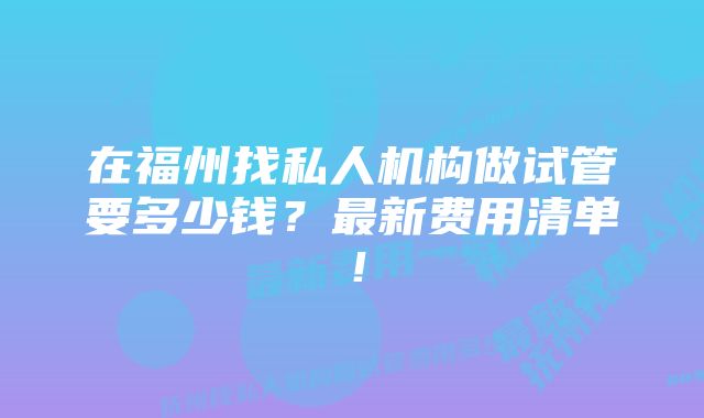 在福州找私人机构做试管要多少钱？最新费用清单！