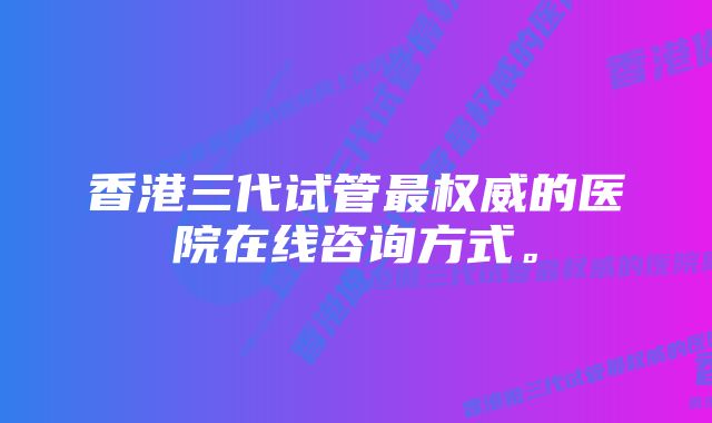 香港三代试管最权威的医院在线咨询方式。