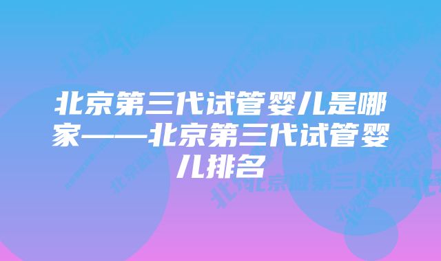 北京第三代试管婴儿是哪家——北京第三代试管婴儿排名