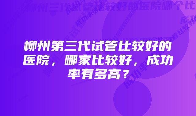 柳州第三代试管比较好的医院，哪家比较好，成功率有多高？