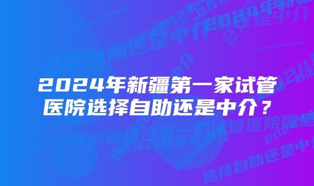 2024年新疆第一家试管医院选择自助还是中介？