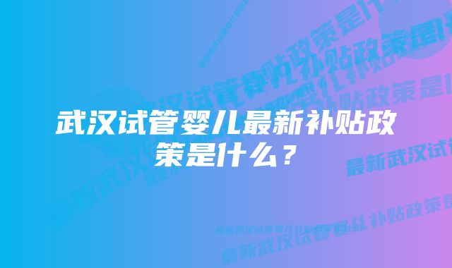 武汉试管婴儿最新补贴政策是什么？