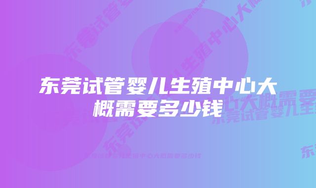 东莞试管婴儿生殖中心大概需要多少钱