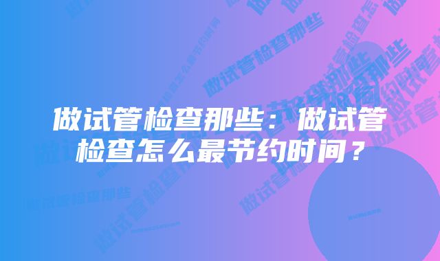 做试管检查那些：做试管检查怎么最节约时间？