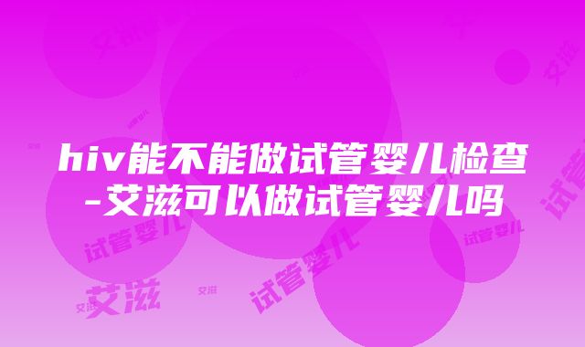 hiv能不能做试管婴儿检查-艾滋可以做试管婴儿吗