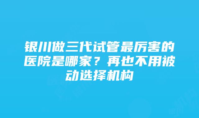 银川做三代试管最厉害的医院是哪家？再也不用被动选择机构